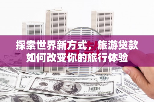 玛沁探索世界新方式，旅游贷款如何改变你的旅行体验